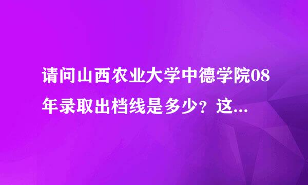 请问山西农业大学中德学院08年录取出档线是多少？这个学校怎么样？学费如何？紧急求助！！！