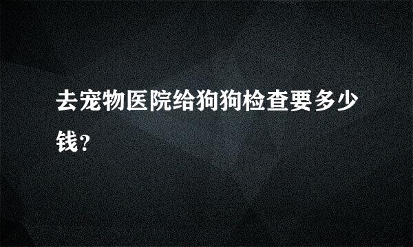 去宠物医院给狗狗检查要多少钱？