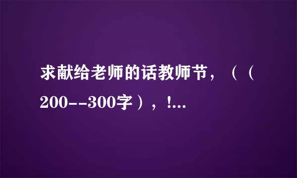 求献给老师的话教师节，（（200--300字），!!!!!!!!!!!!!!!!!!!!!!!!!!!!!!!!!急