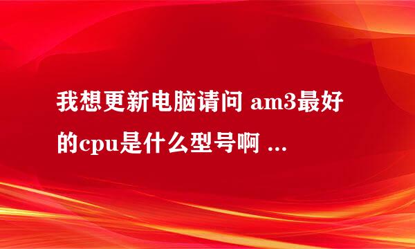 我想更新电脑请问 am3最好的cpu是什么型号啊 哪个玩游戏好点？？？