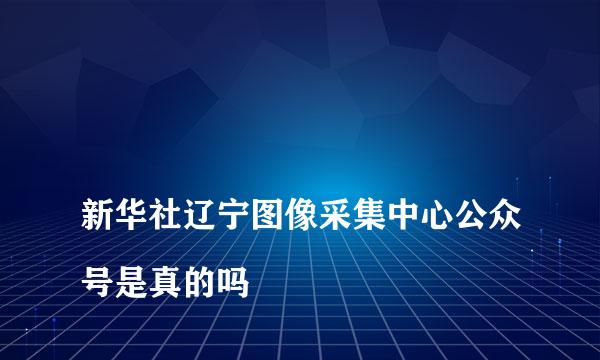 
新华社辽宁图像采集中心公众号是真的吗
