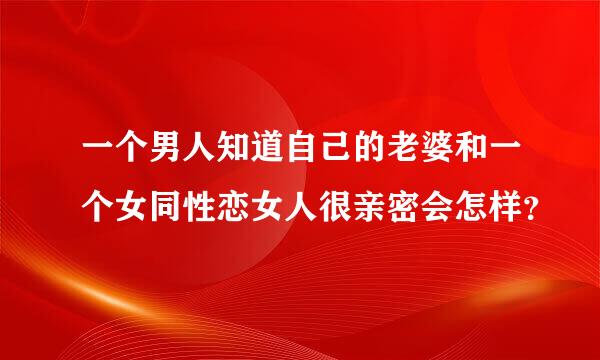 一个男人知道自己的老婆和一个女同性恋女人很亲密会怎样？