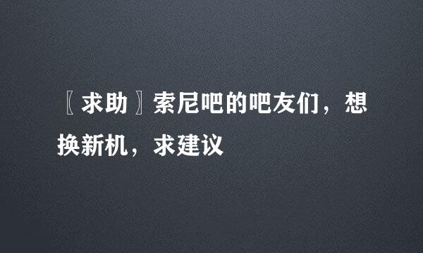 〖求助〗索尼吧的吧友们，想换新机，求建议