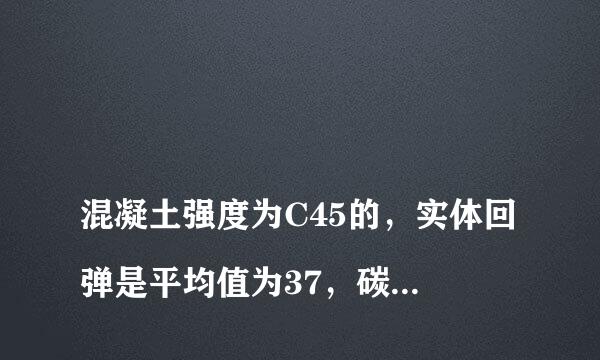 
混凝土强度为C45的，实体回弹是平均值为37，碳化深度值为0.6
