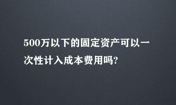 500万以下的固定资产可以一次性计入成本费用吗?