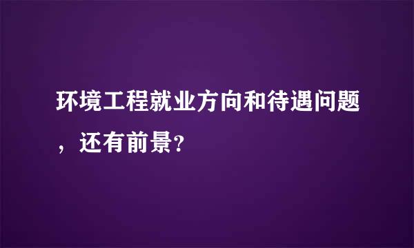 环境工程就业方向和待遇问题，还有前景？