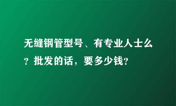 无缝钢管型号、有专业人士么？批发的话，要多少钱？