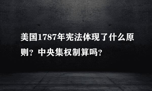 美国1787年宪法体现了什么原则？中央集权制算吗？