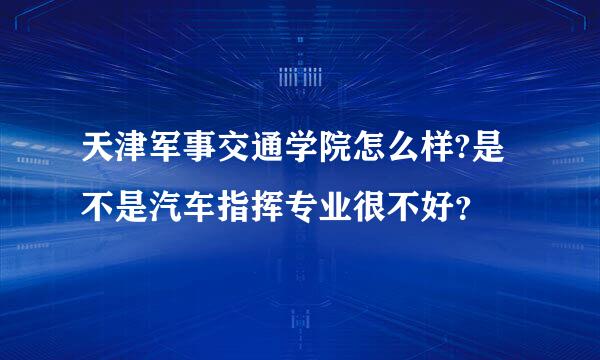 天津军事交通学院怎么样?是不是汽车指挥专业很不好？