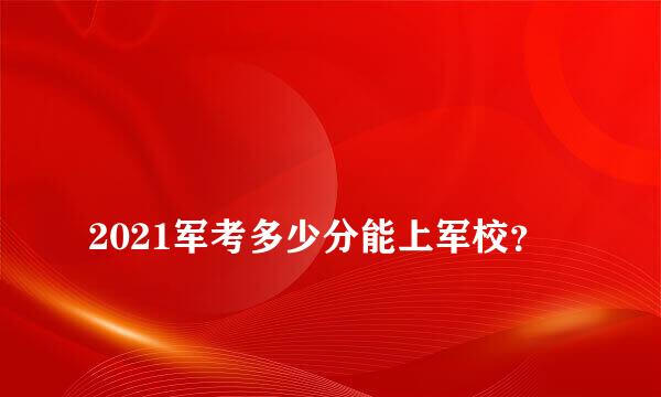 
2021军考多少分能上军校？
