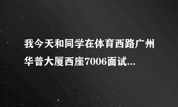 我今天和同学在体育西路广州华普大厦西座7006面试，然后她让我们办了