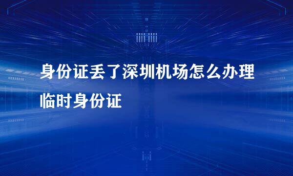 身份证丢了深圳机场怎么办理临时身份证