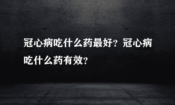 冠心病吃什么药最好？冠心病吃什么药有效？