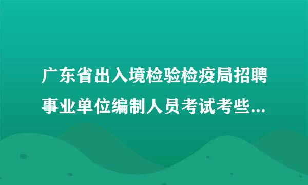 广东省出入境检验检疫局招聘事业单位编制人员考试考些什么内容啊？综合知识测试是什么啊？