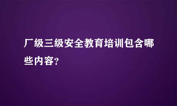 厂级三级安全教育培训包含哪些内容？