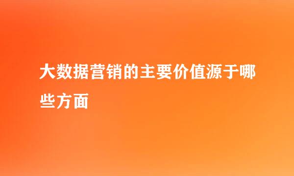 大数据营销的主要价值源于哪些方面