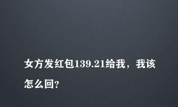 
女方发红包139.21给我，我该怎么回？
