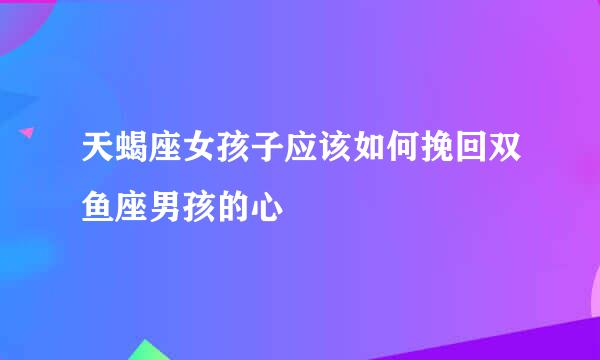 天蝎座女孩子应该如何挽回双鱼座男孩的心