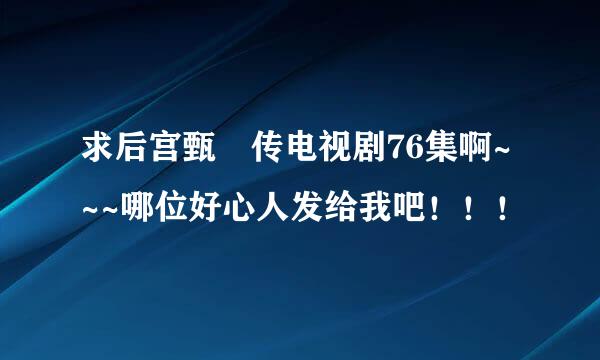 求后宫甄嬛传电视剧76集啊~~~哪位好心人发给我吧！！！