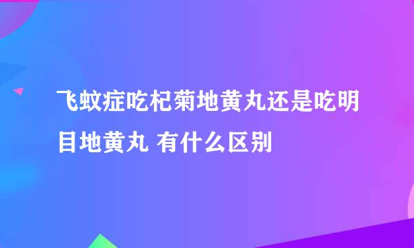 飞蚊症吃杞菊地黄丸还是吃明目地黄丸 有什么区别