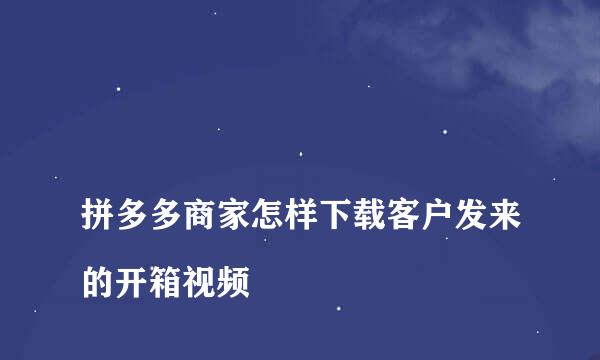 
拼多多商家怎样下载客户发来的开箱视频
