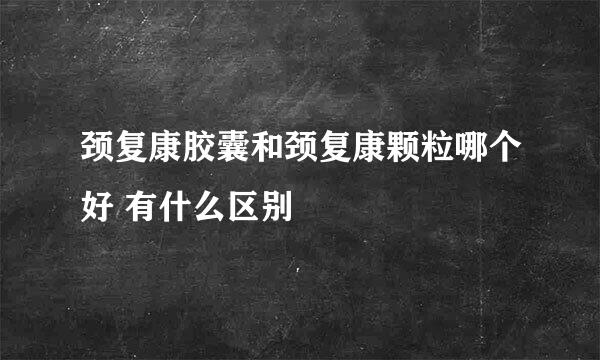 颈复康胶囊和颈复康颗粒哪个好 有什么区别