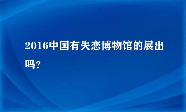 2016中国有失恋博物馆的展出吗？