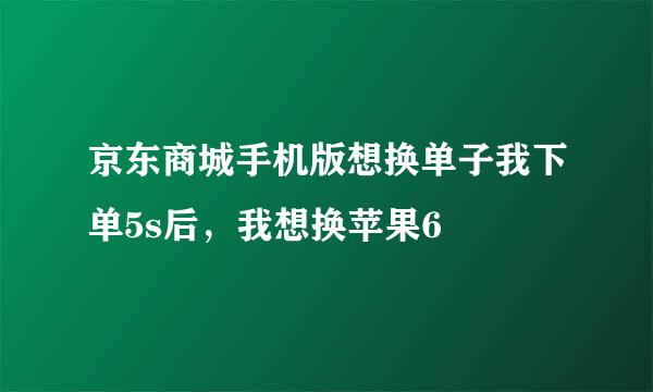 京东商城手机版想换单子我下单5s后，我想换苹果6