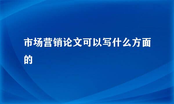 市场营销论文可以写什么方面的