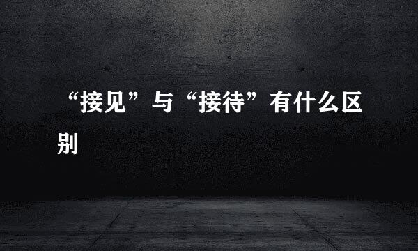 “接见”与“接待”有什么区别