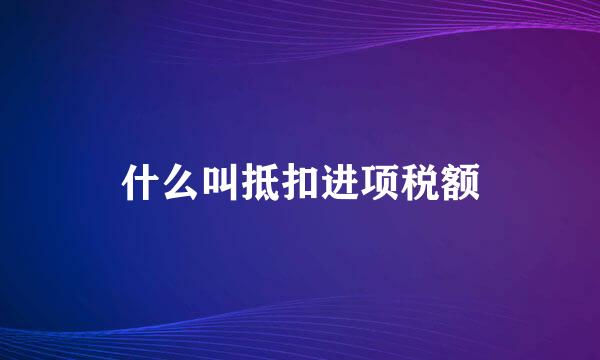 什么叫抵扣进项税额