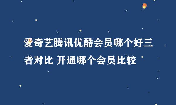 爱奇艺腾讯优酷会员哪个好三者对比 开通哪个会员比较