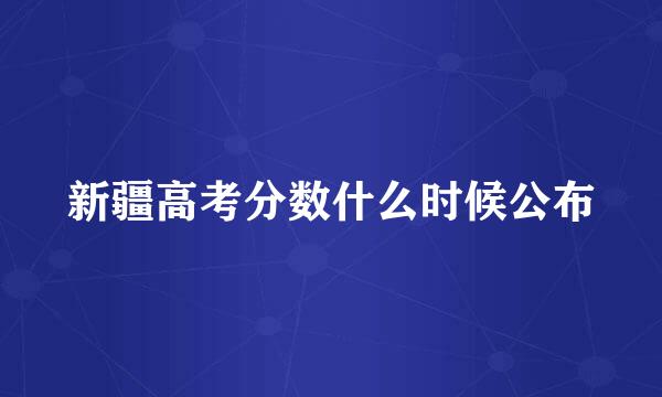 新疆高考分数什么时候公布