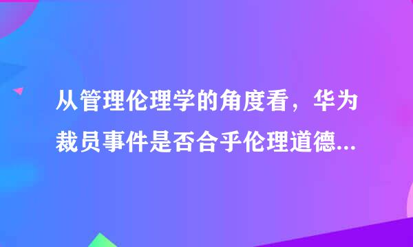 从管理伦理学的角度看，华为裁员事件是否合乎伦理道德（从员工、企业和社会三个方面考虑）