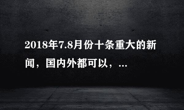 2018年7.8月份十条重大的新闻，国内外都可以，非常需要，谢谢