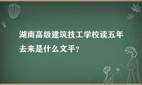 湖南高级建筑技工学校读五年去来是什么文平？