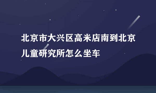 北京市大兴区高米店南到北京儿童研究所怎么坐车