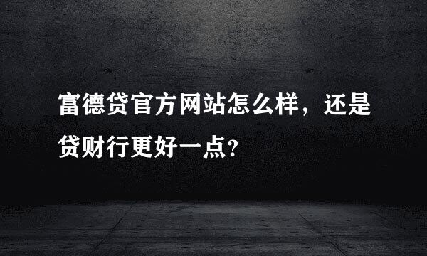 富德贷官方网站怎么样，还是贷财行更好一点？