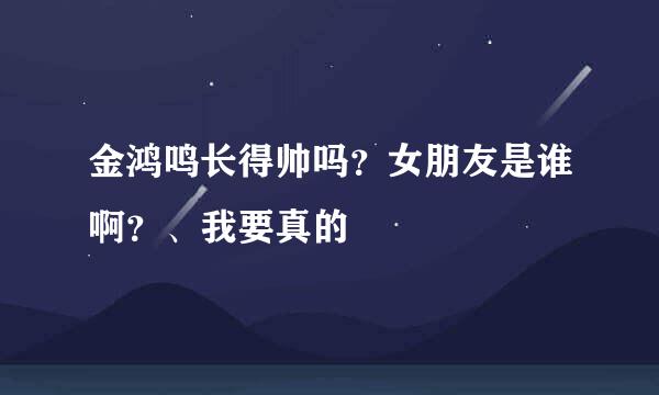 金鸿鸣长得帅吗？女朋友是谁啊？、我要真的