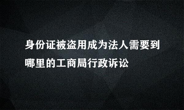 身份证被盗用成为法人需要到哪里的工商局行政诉讼