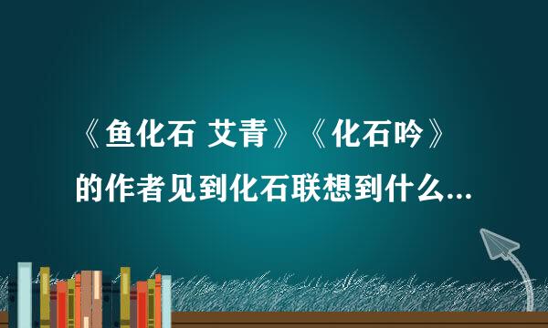 《鱼化石 艾青》《化石吟》的作者见到化石联想到什么？而本市作者见到雨花石又联想到什么？