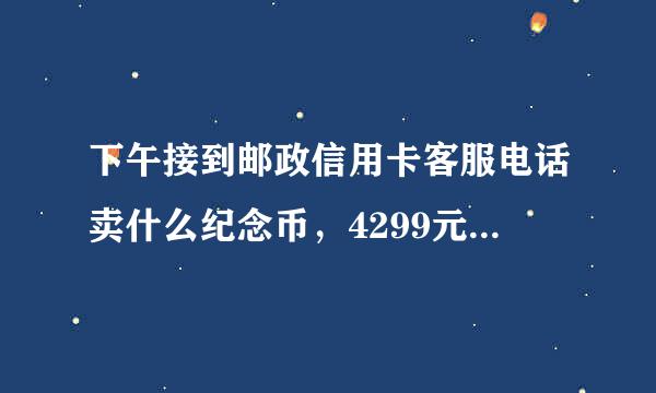 下午接到邮政信用卡客服电话卖什么纪念币，4299元，分十二月还，我让忽悠的答应了，挂了电话马上收到