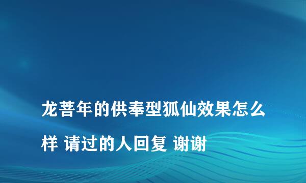 
龙菩年的供奉型狐仙效果怎么样 请过的人回复 谢谢
