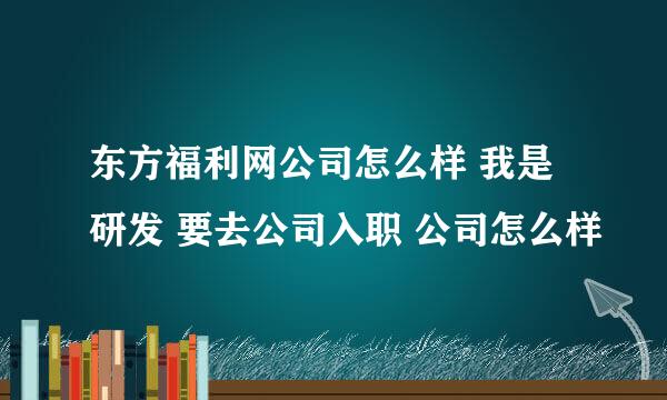 东方福利网公司怎么样 我是研发 要去公司入职 公司怎么样