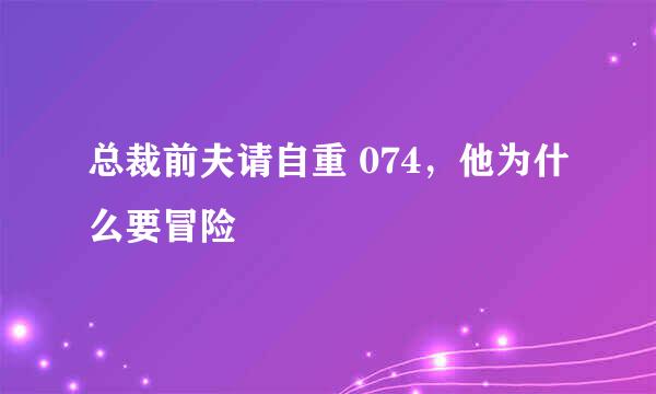 总裁前夫请自重 074，他为什么要冒险