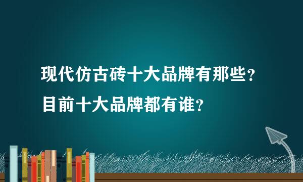 现代仿古砖十大品牌有那些？目前十大品牌都有谁？