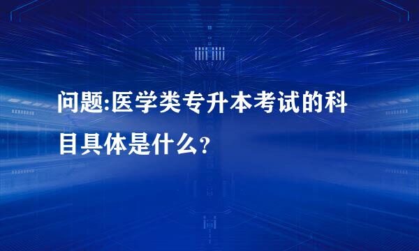 问题:医学类专升本考试的科目具体是什么？