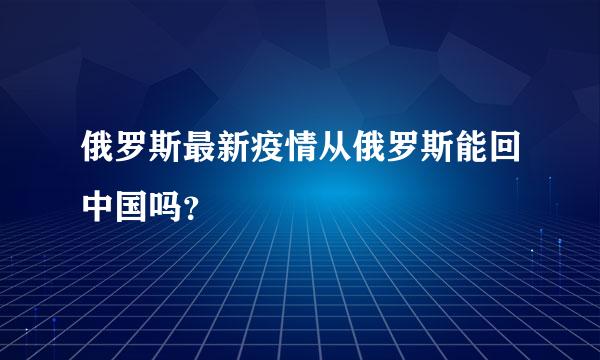 俄罗斯最新疫情从俄罗斯能回中国吗？