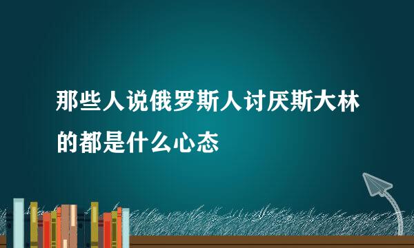 那些人说俄罗斯人讨厌斯大林的都是什么心态