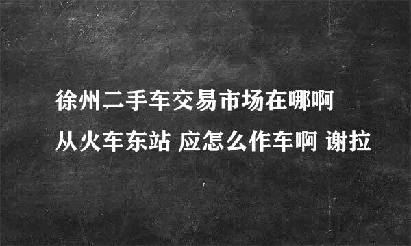 徐州二手车交易市场在哪啊 从火车东站 应怎么作车啊 谢拉